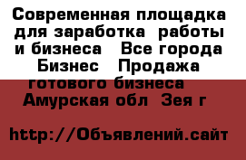 Современная площадка для заработка, работы и бизнеса - Все города Бизнес » Продажа готового бизнеса   . Амурская обл.,Зея г.